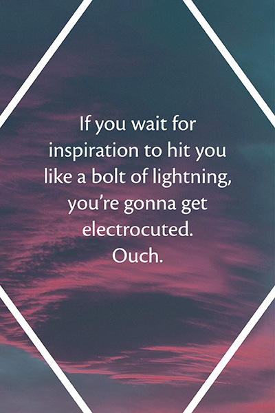 If you wait for inspiration to hit you like a bolt of lightning, you're gonna get electrocuted. Ouch.